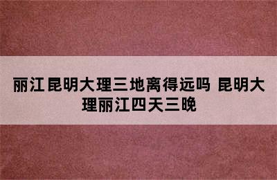 丽江昆明大理三地离得远吗 昆明大理丽江四天三晚